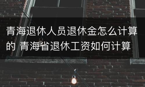 青海退休人员退休金怎么计算的 青海省退休工资如何计算