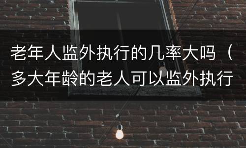 老年人监外执行的几率大吗（多大年龄的老人可以监外执行）