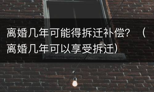 离婚几年可能得拆迁补偿？（离婚几年可以享受拆迁）