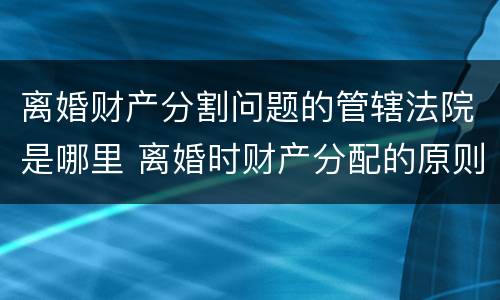 离婚财产分割问题的管辖法院是哪里 离婚时财产分配的原则以及相关的法律规定