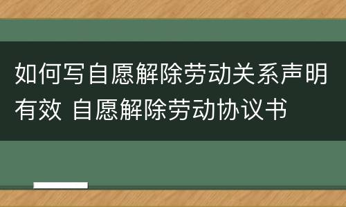 如何写自愿解除劳动关系声明有效 自愿解除劳动协议书