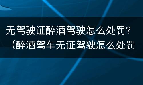 无驾驶证醉酒驾驶怎么处罚？（醉酒驾车无证驾驶怎么处罚）