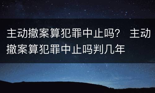 主动撤案算犯罪中止吗？ 主动撤案算犯罪中止吗判几年