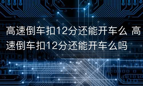 高速倒车扣12分还能开车么 高速倒车扣12分还能开车么吗