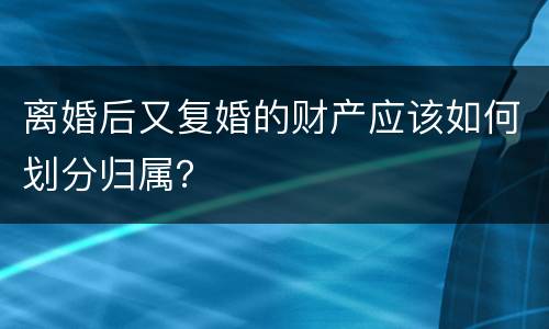 离婚后又复婚的财产应该如何划分归属？