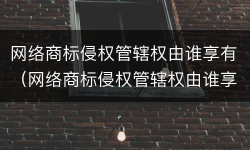 网络商标侵权管辖权由谁享有（网络商标侵权管辖权由谁享有）