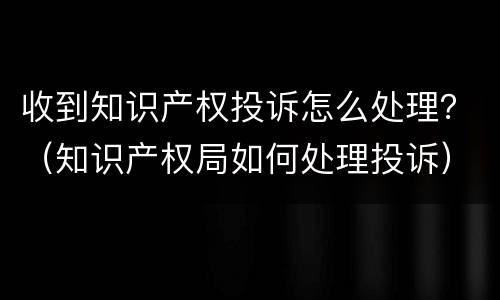 收到知识产权投诉怎么处理？（知识产权局如何处理投诉）