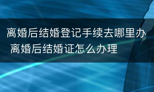 离婚后结婚登记手续去哪里办 离婚后结婚证怎么办理