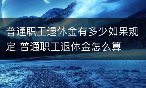 普通职工退休金有多少如果规定 普通职工退休金怎么算