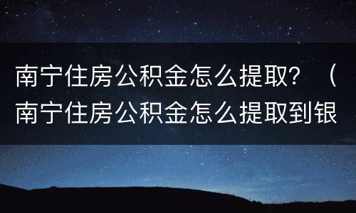 南宁住房公积金怎么提取？（南宁住房公积金怎么提取到银行卡）