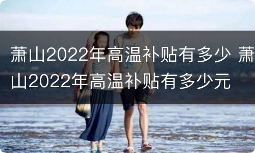 萧山2022年高温补贴有多少 萧山2022年高温补贴有多少元