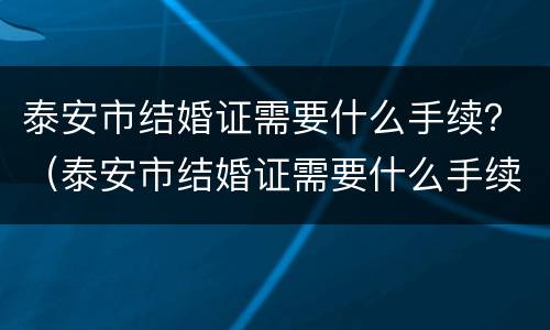 泰安市结婚证需要什么手续？（泰安市结婚证需要什么手续和材料）