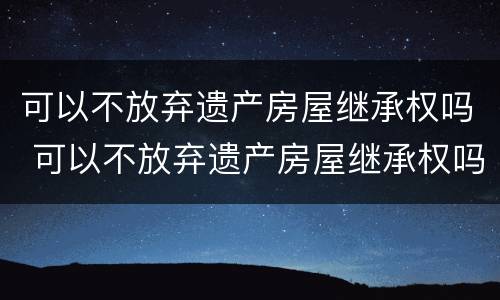 可以不放弃遗产房屋继承权吗 可以不放弃遗产房屋继承权吗