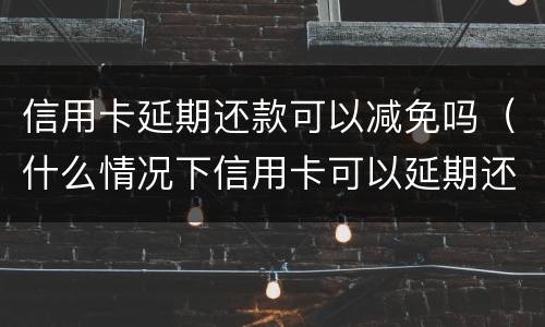 信用卡延期还款可以减免吗（什么情况下信用卡可以延期还款）