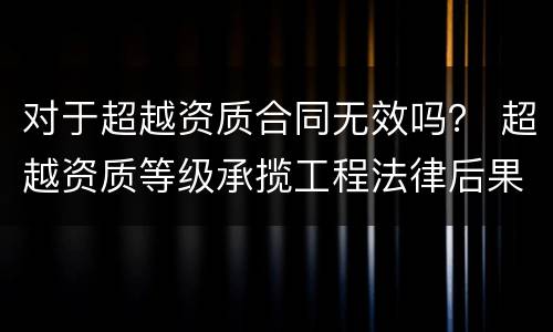 对于超越资质合同无效吗？ 超越资质等级承揽工程法律后果