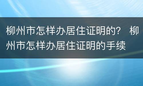 柳州市怎样办居住证明的？ 柳州市怎样办居住证明的手续