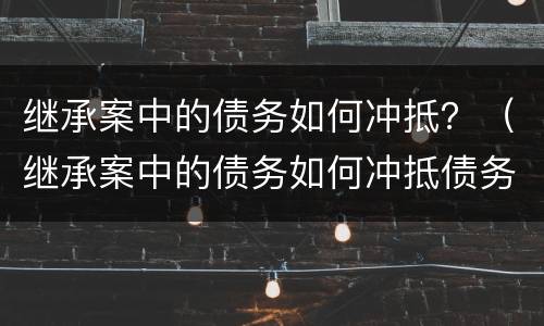 继承案中的债务如何冲抵？（继承案中的债务如何冲抵债务）