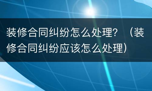 装修合同纠纷怎么处理？（装修合同纠纷应该怎么处理）