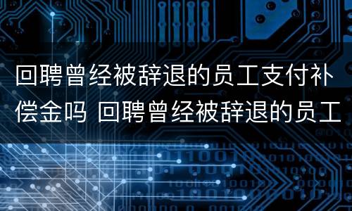 回聘曾经被辞退的员工支付补偿金吗 回聘曾经被辞退的员工支付补偿金吗合法吗