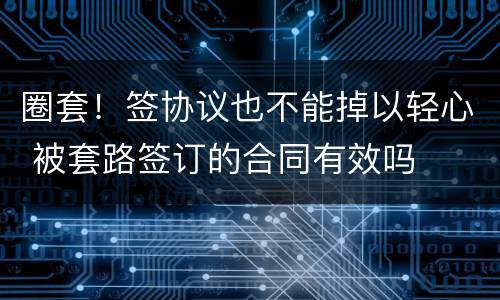 圈套！签协议也不能掉以轻心 被套路签订的合同有效吗