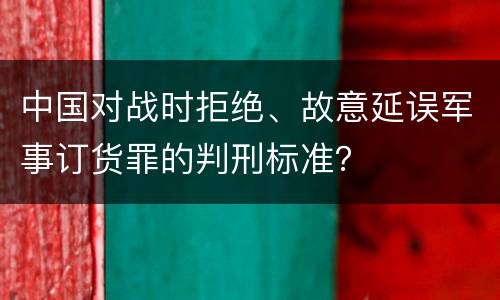 中国对战时拒绝、故意延误军事订货罪的判刑标准？