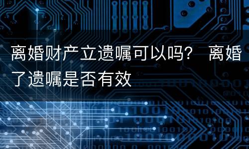 离婚财产立遗嘱可以吗？ 离婚了遗嘱是否有效