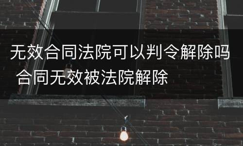 无效合同法院可以判令解除吗 合同无效被法院解除