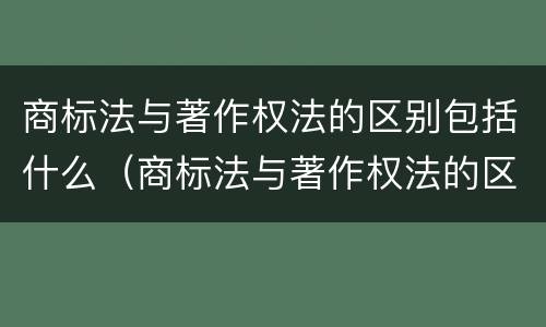 商标法与著作权法的区别包括什么（商标法与著作权法的区别包括什么）