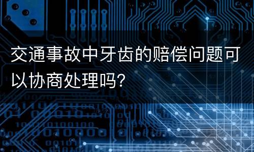 交通事故中牙齿的赔偿问题可以协商处理吗？