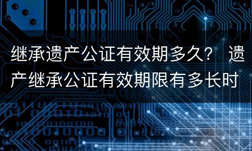 继承遗产公证有效期多久？ 遗产继承公证有效期限有多长时间