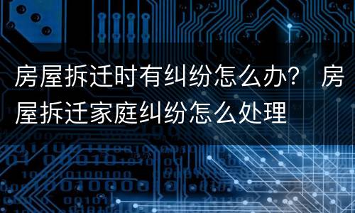 房屋拆迁时有纠纷怎么办？ 房屋拆迁家庭纠纷怎么处理