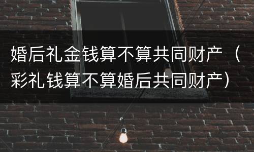 婚后礼金钱算不算共同财产（彩礼钱算不算婚后共同财产）