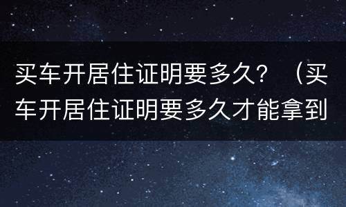 买车开居住证明要多久？（买车开居住证明要多久才能拿到）