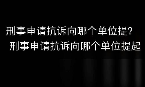 刑事申请抗诉向哪个单位提？ 刑事申请抗诉向哪个单位提起