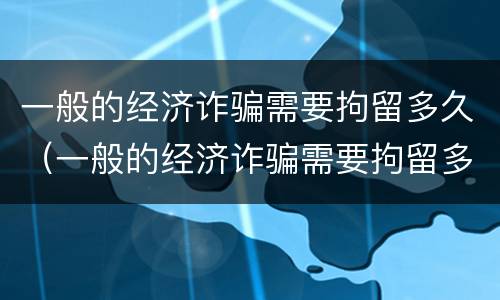 一般的经济诈骗需要拘留多久（一般的经济诈骗需要拘留多久才能判刑）