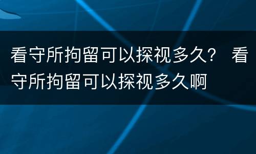 看守所拘留可以探视多久？ 看守所拘留可以探视多久啊