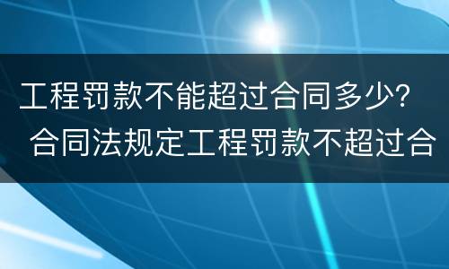 工程罚款不能超过合同多少？ 合同法规定工程罚款不超过合同额的