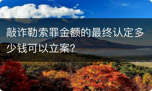 敲诈勒索罪金额的最终认定多少钱可以立案？