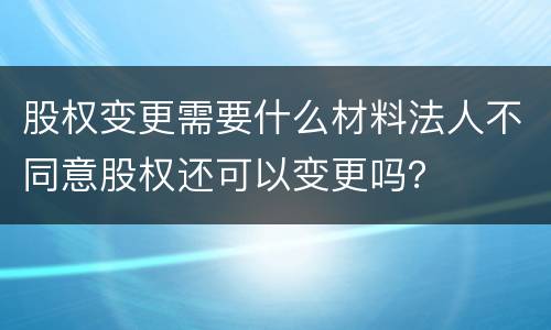 股权变更需要什么材料法人不同意股权还可以变更吗？