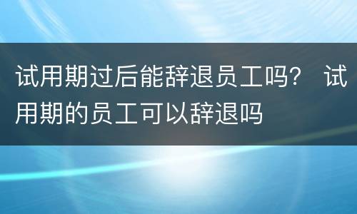 试用期过后能辞退员工吗？ 试用期的员工可以辞退吗