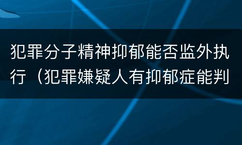 犯罪分子精神抑郁能否监外执行（犯罪嫌疑人有抑郁症能判缓吗）