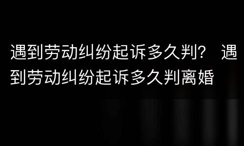 遇到劳动纠纷起诉多久判？ 遇到劳动纠纷起诉多久判离婚