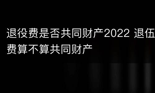 退役费是否共同财产2022 退伍费算不算共同财产