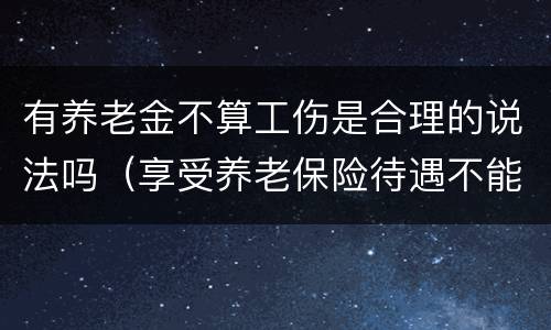 有养老金不算工伤是合理的说法吗（享受养老保险待遇不能报工伤吗）