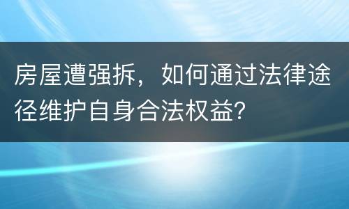 房屋遭强拆，如何通过法律途径维护自身合法权益？