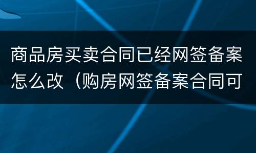 商品房买卖合同已经网签备案怎么改（购房网签备案合同可以更改吗）