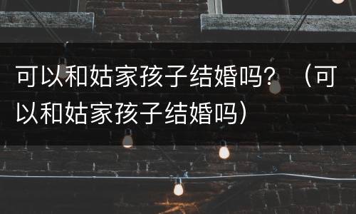 可以和姑家孩子结婚吗？（可以和姑家孩子结婚吗）