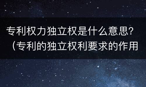 专利权力独立权是什么意思？（专利的独立权利要求的作用）