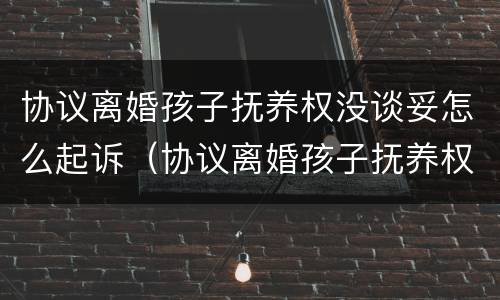 协议离婚孩子抚养权没谈妥怎么起诉（协议离婚孩子抚养权没谈妥怎么起诉对方）