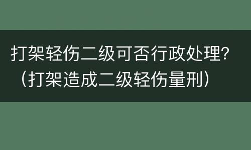 打架轻伤二级可否行政处理？（打架造成二级轻伤量刑）